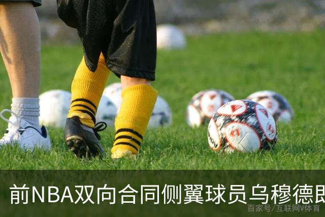 前NBA双向合同侧翼球员乌穆德即将加盟西甲豪门，是否迎来新机遇？