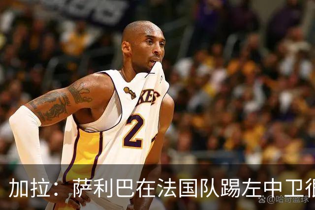 加拉：萨利巴在法国队踢左中卫很别扭；阿隆索将重塑切尔西