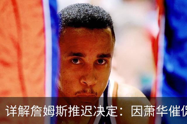 详解詹姆斯推迟决定：因萧华催促生气 记者曝回骑士+三方交易送走阿伦